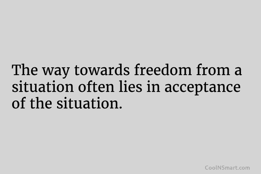 The way towards freedom from a situation often lies in acceptance of the situation.