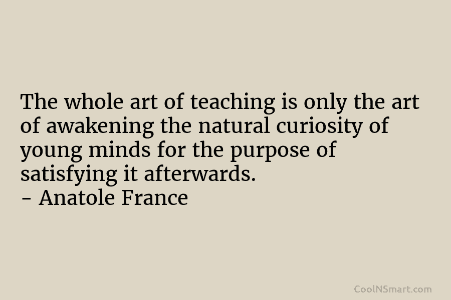 The whole art of teaching is only the art of awakening the natural curiosity of young minds for the purpose...