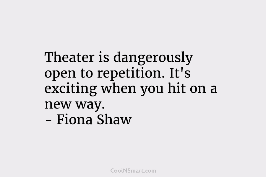 Theater is dangerously open to repetition. It’s exciting when you hit on a new way. – Fiona Shaw