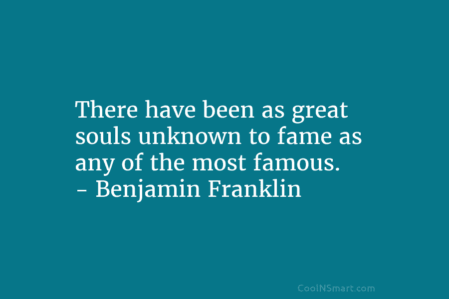 There have been as great souls unknown to fame as any of the most famous. – Benjamin Franklin
