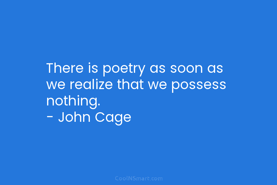 There is poetry as soon as we realize that we possess nothing. – John Cage