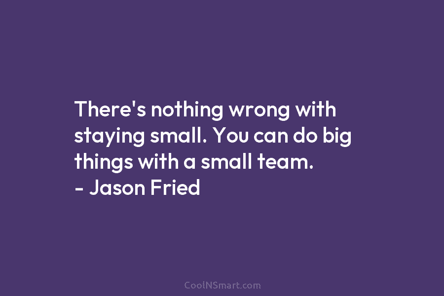 There’s nothing wrong with staying small. You can do big things with a small team. – Jason Fried