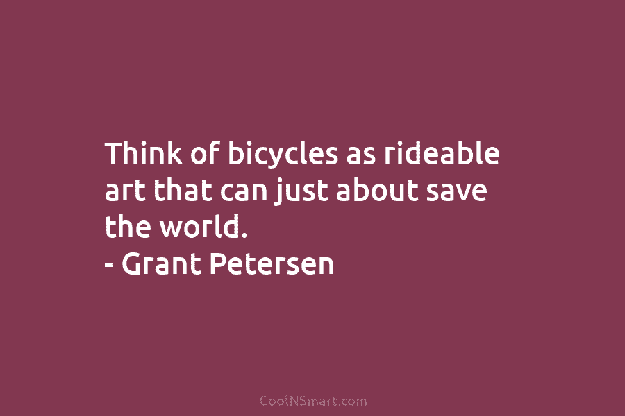 Think of bicycles as rideable art that can just about save the world. – Grant...