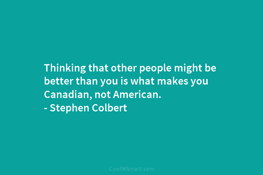 Thinking that other people might be better than you is what makes you Canadian, not American. – Stephen Colbert