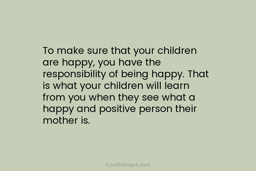 To make sure that your children are happy, you have the responsibility of being happy....