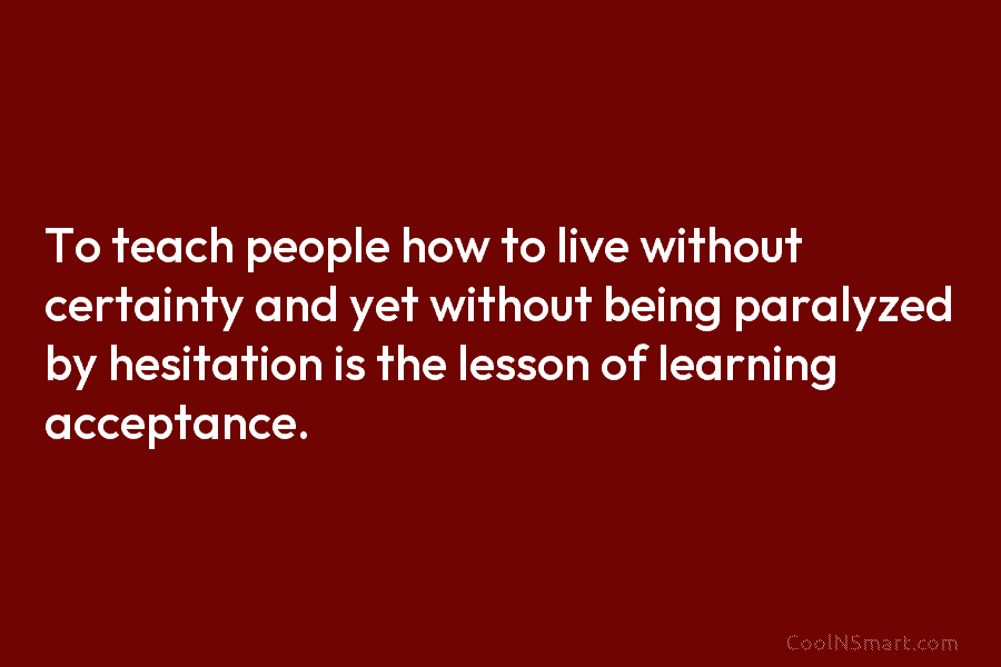 To teach people how to live without certainty and yet without being paralyzed by hesitation is the lesson of learning...