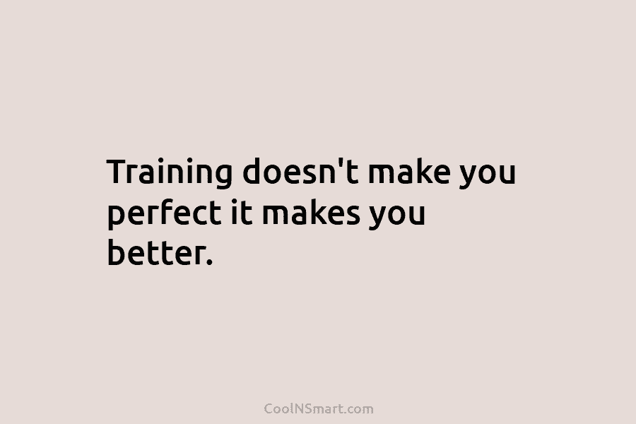 Training doesn’t make you perfect it makes you better.