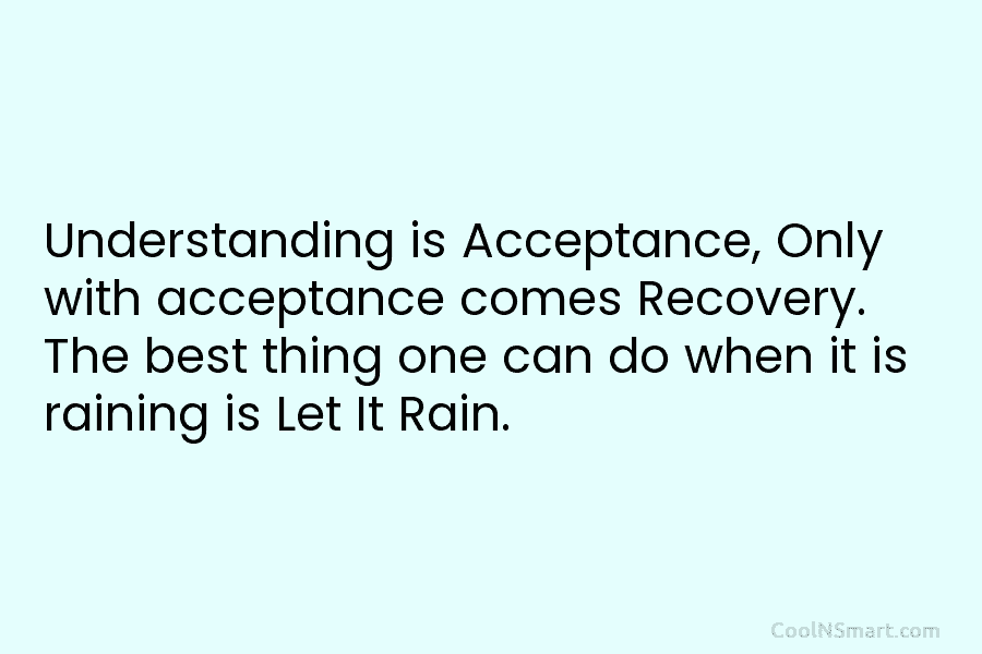 Understanding is Acceptance, Only with acceptance comes Recovery. The best thing one can do when it is raining is Let...