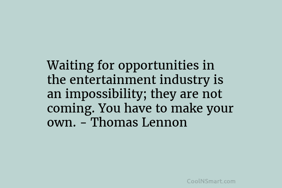 Waiting for opportunities in the entertainment industry is an impossibility; they are not coming. You have to make your own....