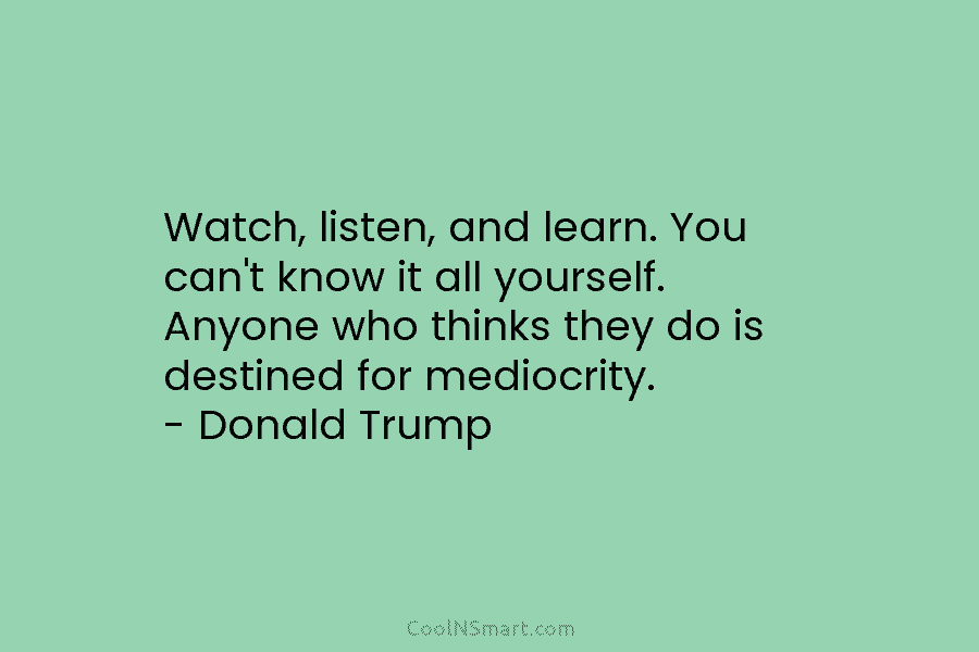Watch, listen, and learn. You can’t know it all yourself. Anyone who thinks they do...