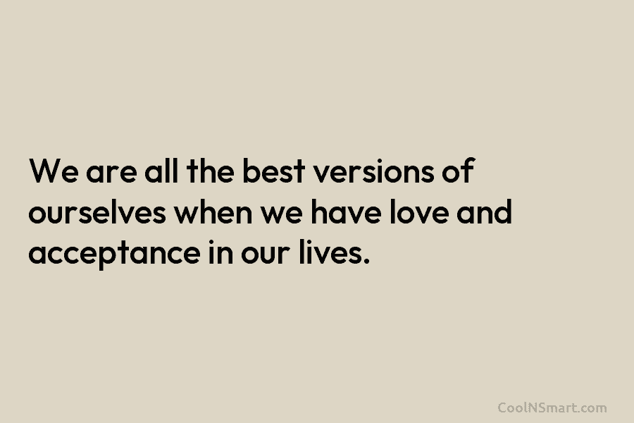 We are all the best versions of ourselves when we have love and acceptance in our lives.