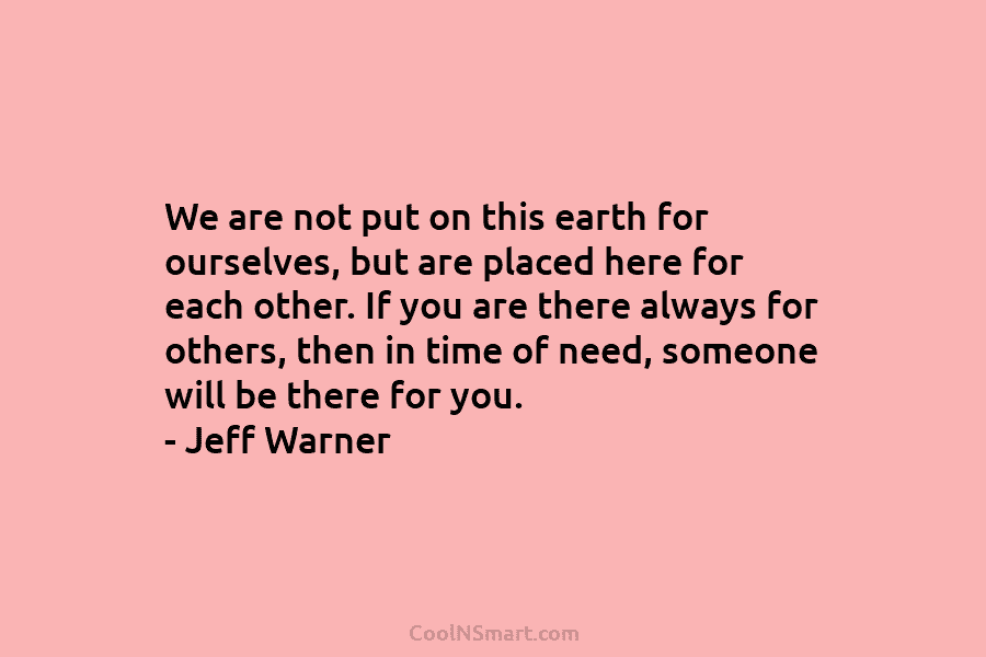 We are not put on this earth for ourselves, but are placed here for each other. If you are there...