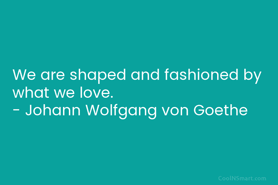 We are shaped and fashioned by what we love. – Johann Wolfgang von Goethe