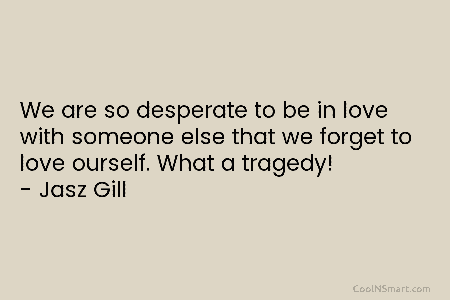 We are so desperate to be in love with someone else that we forget to love ourself. What a tragedy!...