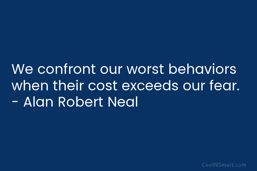 We confront our worst behaviors when their cost exceeds our fear. – Alan Robert Neal