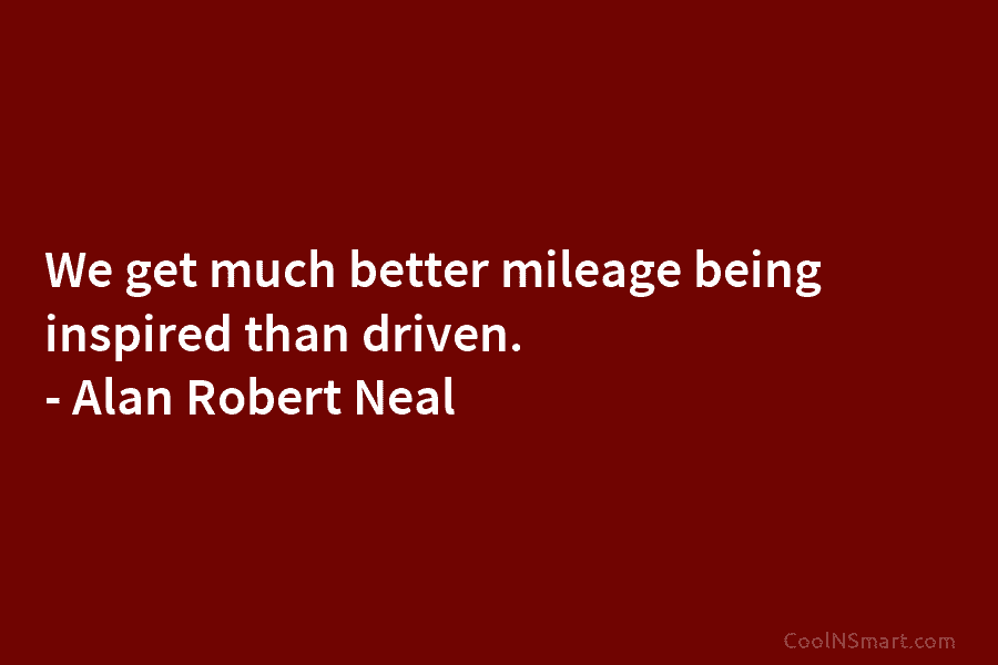 We get much better mileage being inspired than driven. – Alan Robert Neal