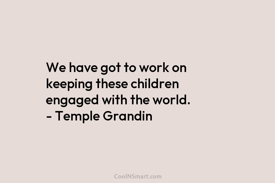 We have got to work on keeping these children engaged with the world. – Temple Grandin