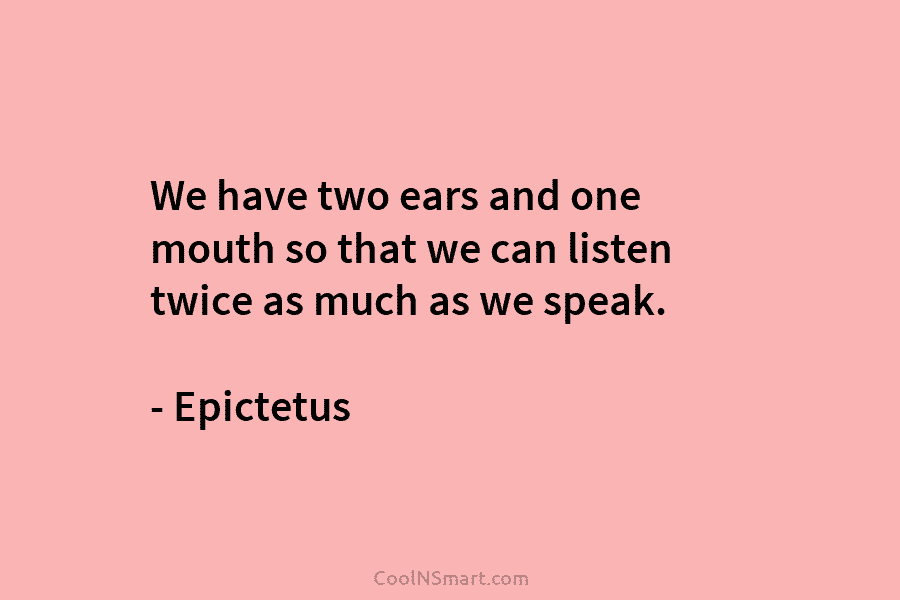 We have two ears and one mouth so that we can listen twice as much as we speak. – Epictetus
