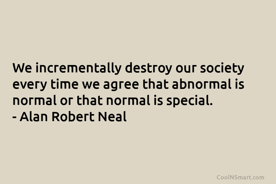 We incrementally destroy our society every time we agree that abnormal is normal or that...