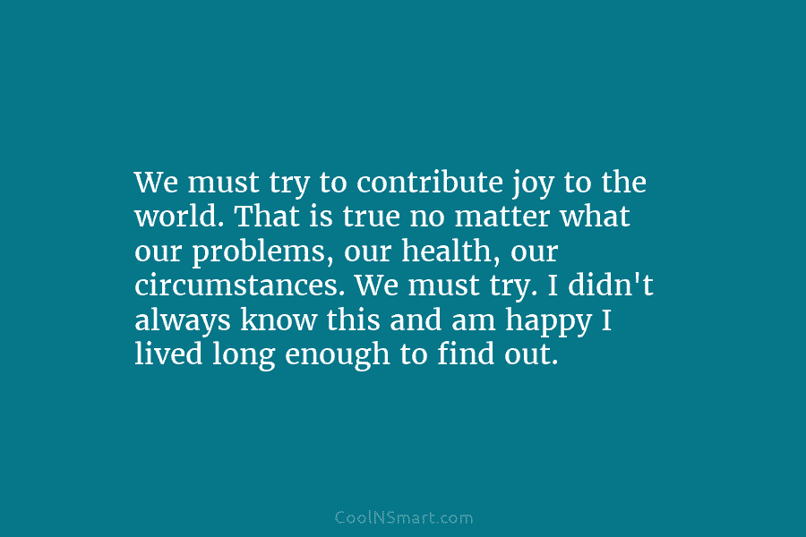 We must try to contribute joy to the world. That is true no matter what our problems, our health, our...