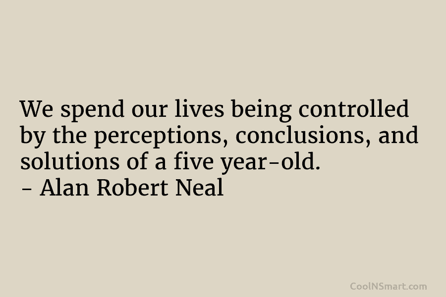 We spend our lives being controlled by the perceptions, conclusions, and solutions of a five year-old. – Alan Robert Neal