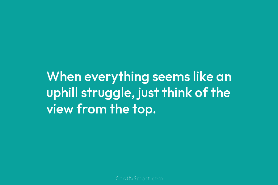 When everything seems like an uphill struggle, just think of the view from the top.