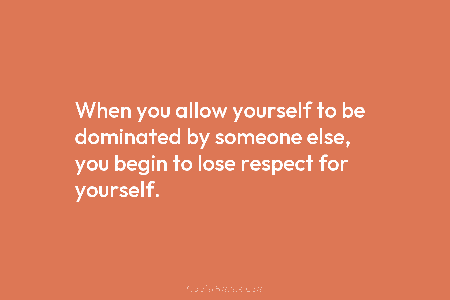 When you allow yourself to be dominated by someone else, you begin to lose respect...