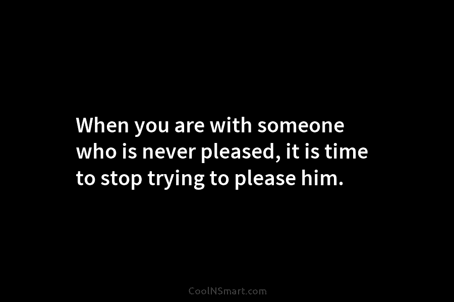 When you are with someone who is never pleased, it is time to stop trying...
