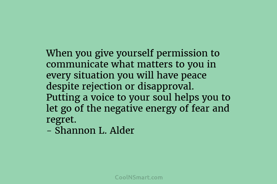 When you give yourself permission to communicate what matters to you in every situation you will have peace despite rejection...