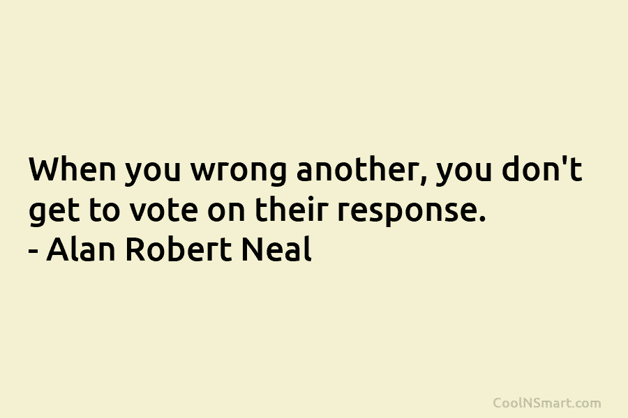When you wrong another, you don’t get to vote on their response. – Alan Robert Neal