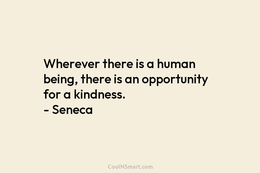 Wherever there is a human being, there is an opportunity for a kindness. – Seneca