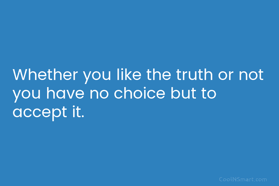 Whether you like the truth or not you have no choice but to accept it.