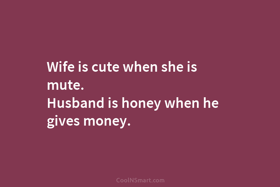 Wife is cute when she is mute. Husband is honey when he gives money.