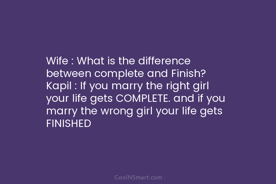 Wife : What is the difference between complete and Finish? Kapil : If you marry the right girl your life...