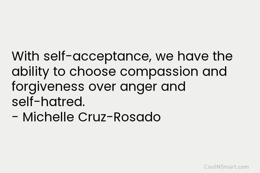 With self-acceptance, we have the ability to choose compassion and forgiveness over anger and self-hatred. – Michelle Cruz-Rosado