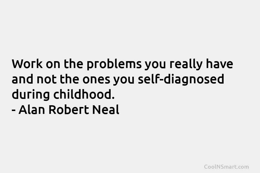 Work on the problems you really have and not the ones you self-diagnosed during childhood. – Alan Robert Neal