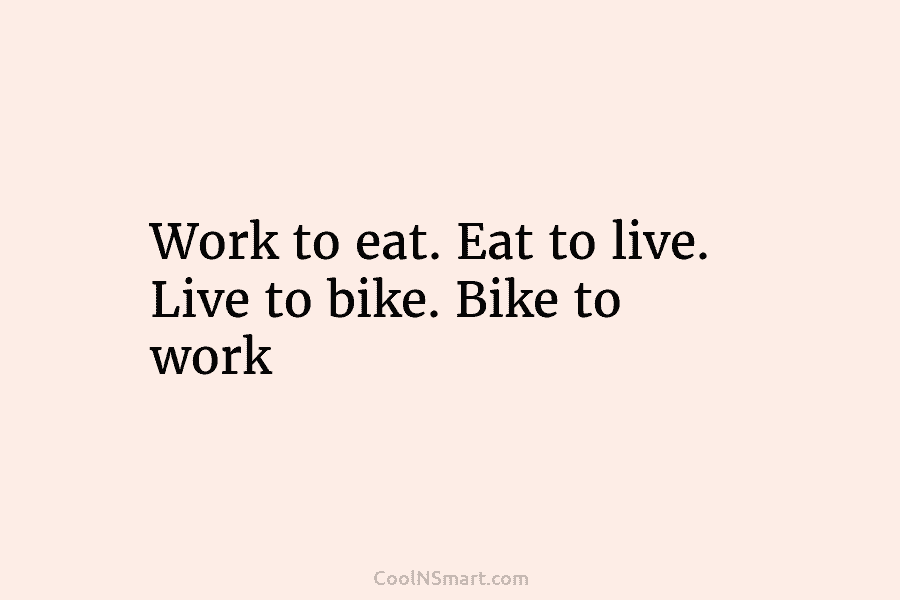 Work to eat. Eat to live. Live to bike. Bike to work