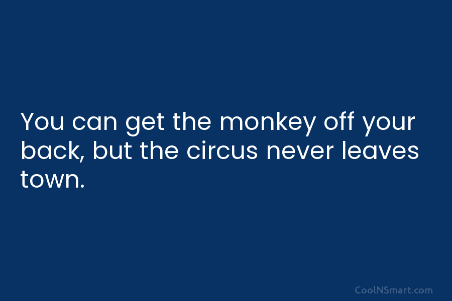 You can get the monkey off your back, but the circus never leaves town.