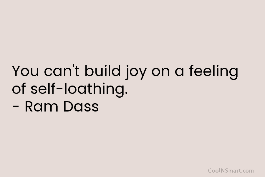 You can’t build joy on a feeling of self-loathing. – Ram Dass