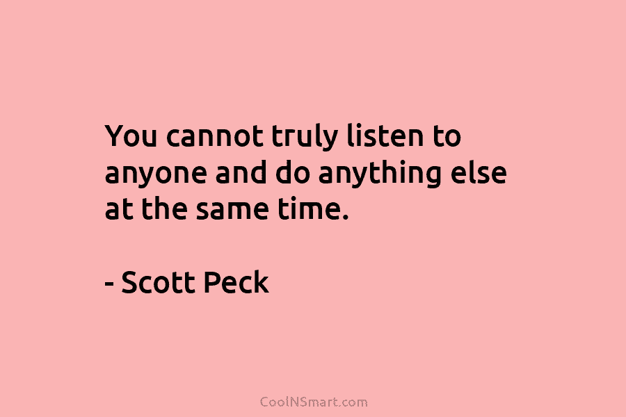 You cannot truly listen to anyone and do anything else at the same time. – Scott Peck