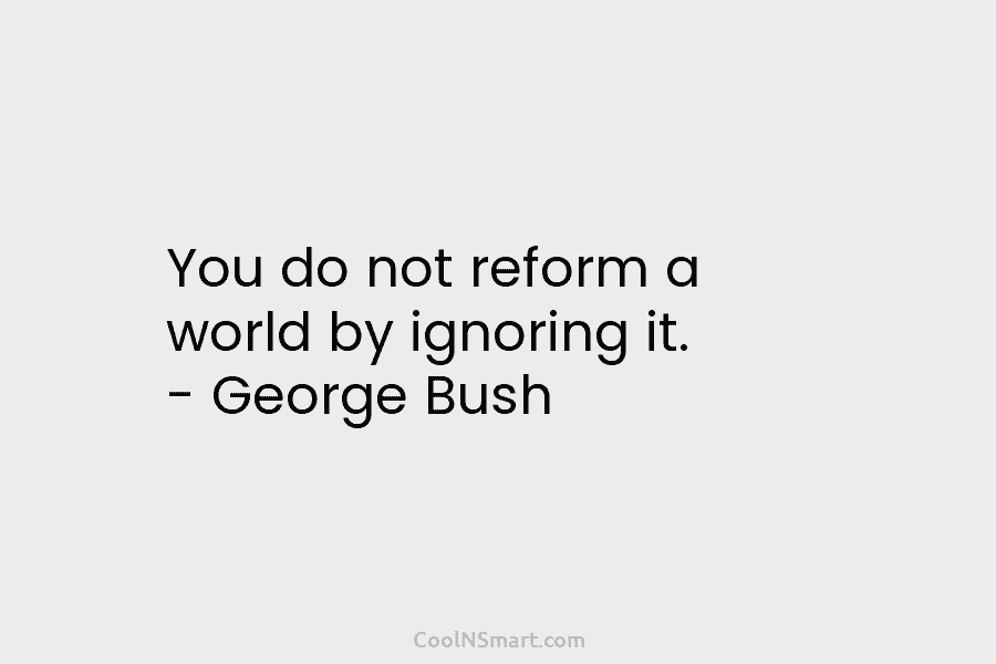 You do not reform a world by ignoring it. – George Bush