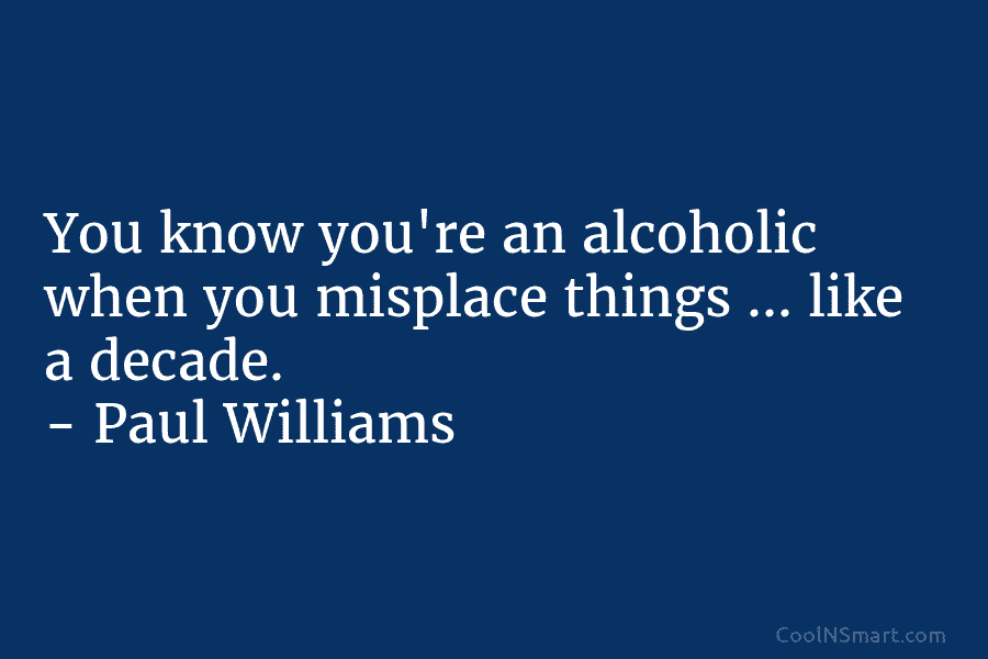 You know you’re an alcoholic when you misplace things … like a decade. – Paul Williams