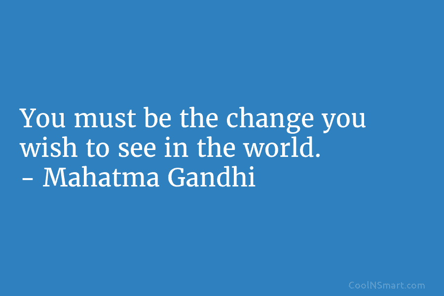 You must be the change you wish to see in the world. – Mahatma Gandhi