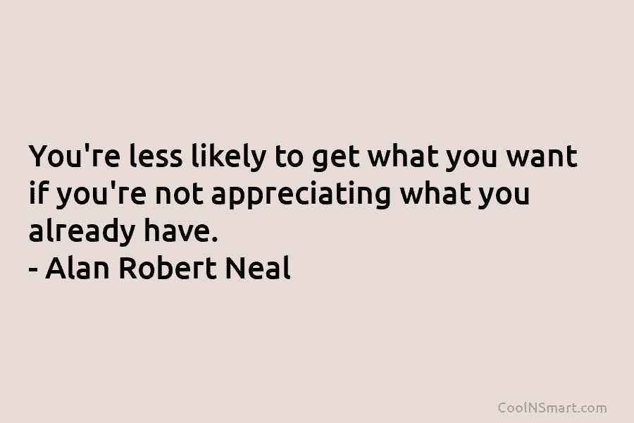 You’re less likely to get what you want if you’re not appreciating what you already have. – Alan Robert Neal