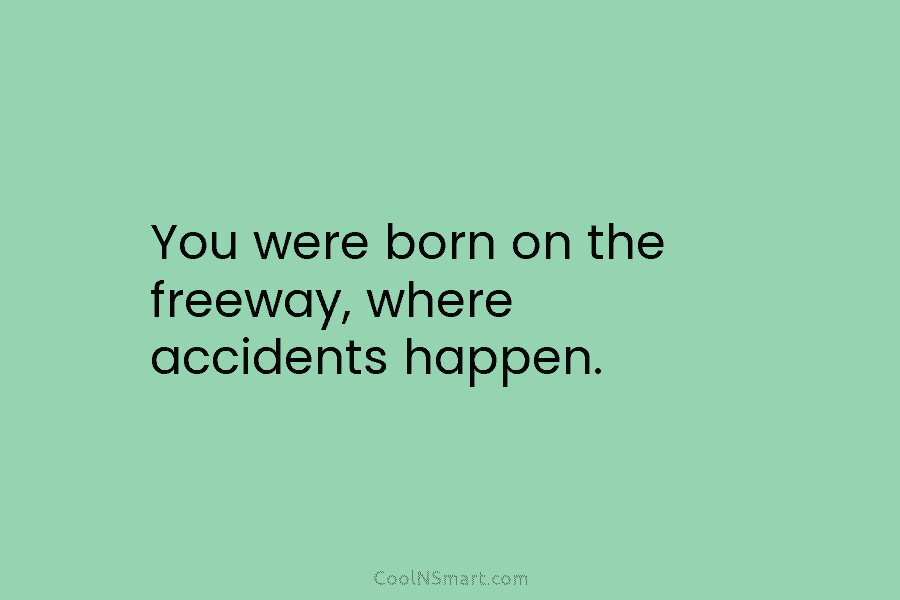 You were born on the freeway, where accidents happen.
