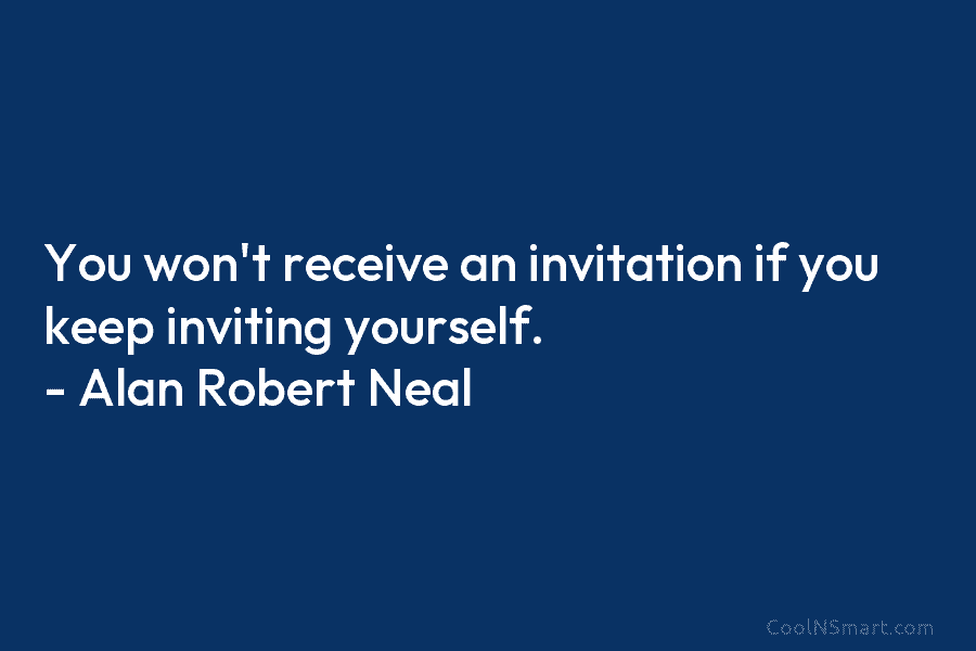 You won’t receive an invitation if you keep inviting yourself. – Alan Robert Neal