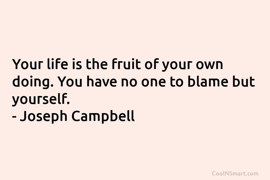 Your life is the fruit of your own doing. You have no one to blame...