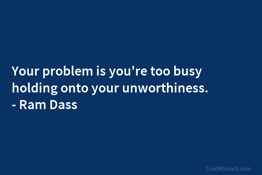 Your problem is you’re too busy holding onto your unworthiness. – Ram Dass