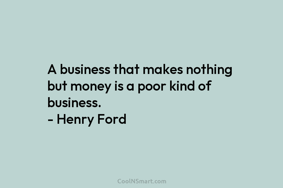 A business that makes nothing but money is a poor kind of business. – Henry Ford