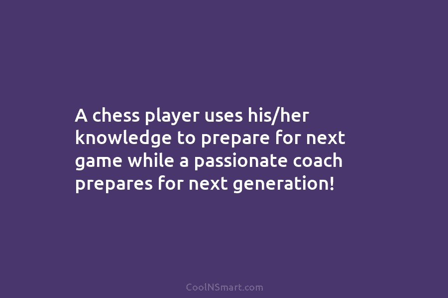 A chess player uses his/her knowledge to prepare for next game while a passionate coach prepares for next generation!